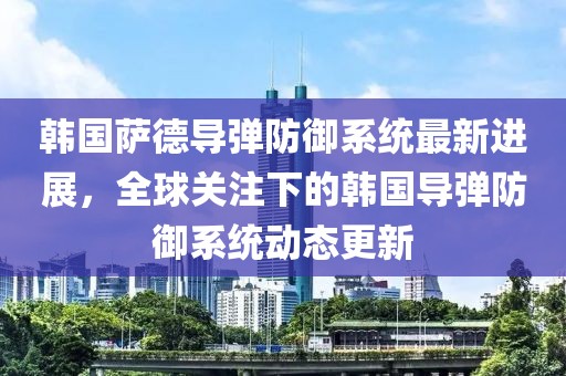 韩国萨德导弹防御系统最新进展，全球关注下的韩国导弹防御系统动态更新