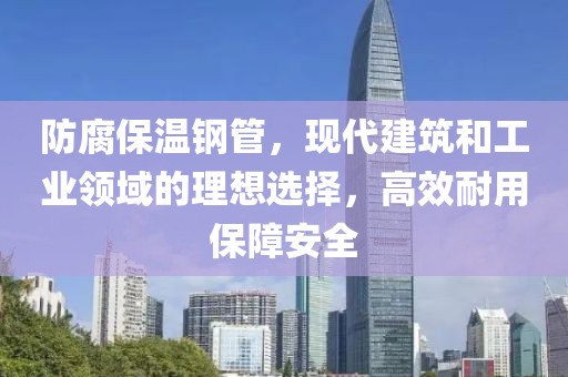 防腐保温钢管，现代建筑和工业领域的理想选择，高效耐用保障安全