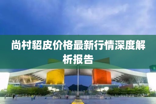 尚村貂皮价格最新行情深度解析报告