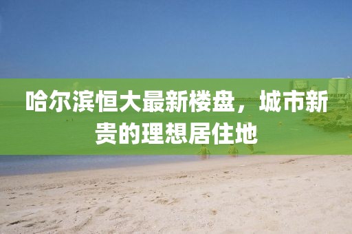 哈尔滨恒大最新楼盘，城市新贵的理想居住地
