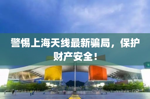 警惕上海天线最新骗局，保护财产安全！