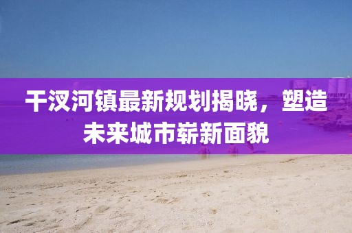 干汊河镇最新规划揭晓，塑造未来城市崭新面貌