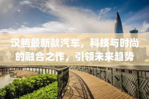 汉腾最新款汽车，科技与时尚的融合之作，引领未来趋势