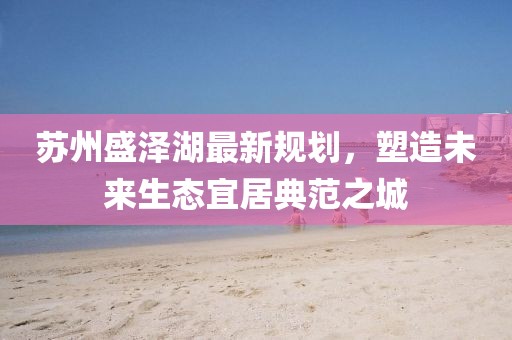 苏州盛泽湖最新规划，塑造未来生态宜居典范之城