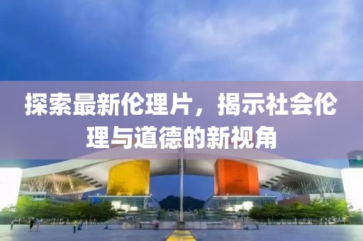 探索最新伦理片，揭示社会伦理与道德的新视角