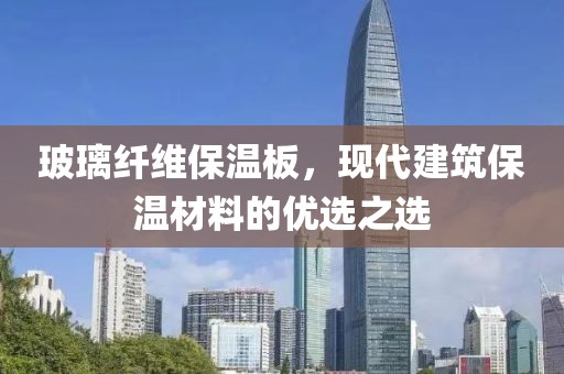 玻璃纤维保温板，现代建筑保温材料的优选之选