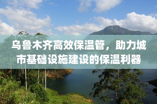 乌鲁木齐高效保温管，助力城市基础设施建设的保温利器