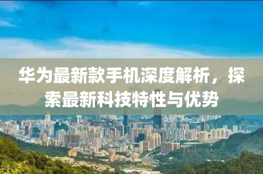 华为最新款手机深度解析，探索最新科技特性与优势