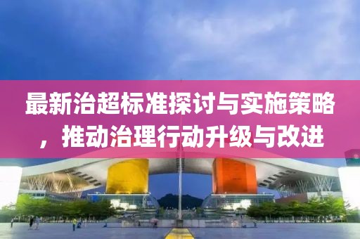最新治超标准探讨与实施策略，推动治理行动升级与改进