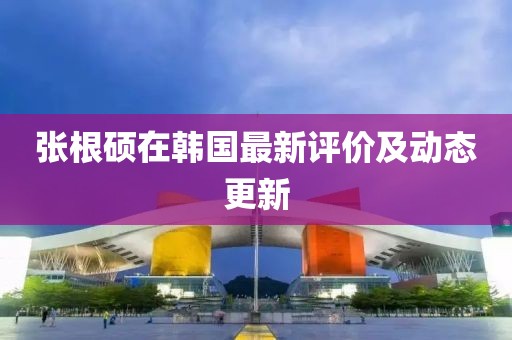 张根硕在韩国最新评价及动态更新