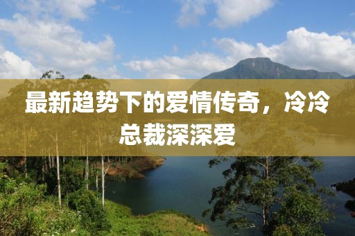 最新趋势下的爱情传奇，冷冷总裁深深爱