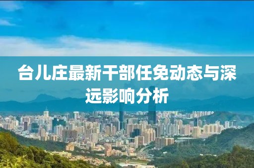 台儿庄最新干部任免动态与深远影响分析