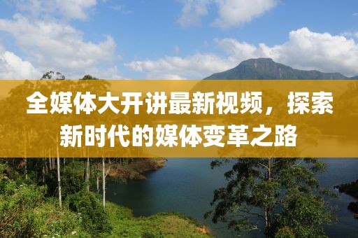 全媒体大开讲最新视频，探索新时代的媒体变革之路