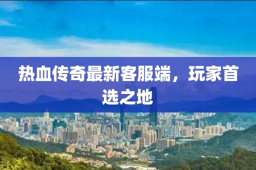 热血传奇最新客服端，玩家首选之地