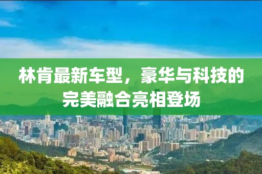 林肯最新车型，豪华与科技的完美融合亮相登场