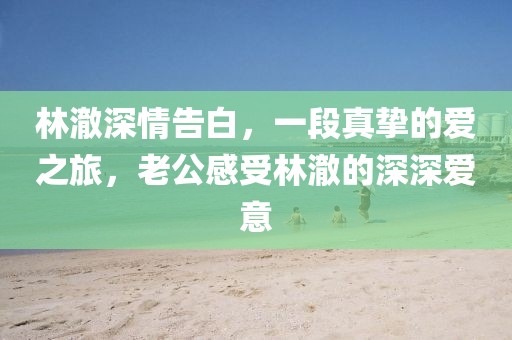 林澈深情告白，一段真挚的爱之旅，老公感受林澈的深深爱意