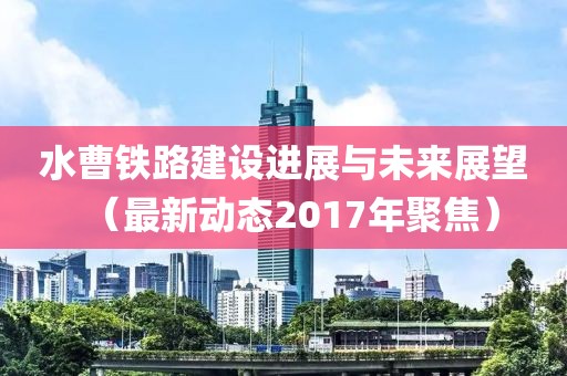 水曹铁路建设进展与未来展望（最新动态2017年聚焦）