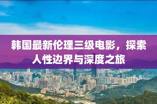 韩国最新伦理三级电影，探索人性边界与深度之旅