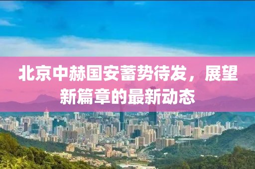 北京中赫国安蓄势待发，展望新篇章的最新动态
