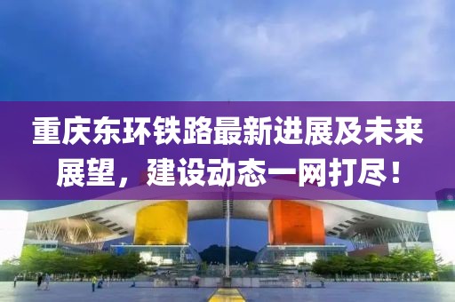 重庆东环铁路最新进展及未来展望，建设动态一网打尽！
