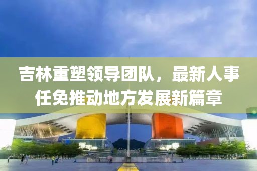吉林重塑领导团队，最新人事任免推动地方发展新篇章