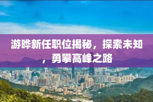 游晔新任职位揭秘，探索未知，勇攀高峰之路