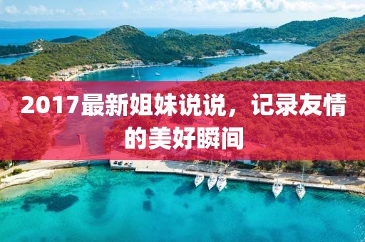 2017最新姐妹说说，记录友情的美好瞬间