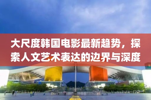 大尺度韩国电影最新趋势，探索人文艺术表达的边界与深度