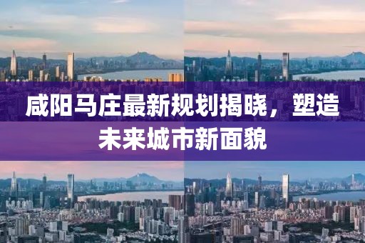 咸阳马庄最新规划揭晓，塑造未来城市新面貌