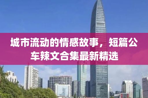 城市流动的情感故事，短篇公车辣文合集最新精选