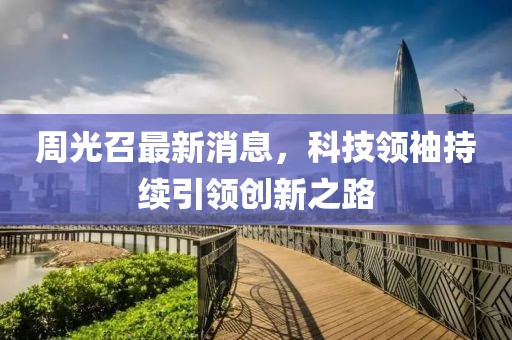 周光召最新消息，科技领袖持续引领创新之路