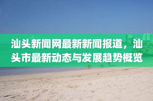 汕头新闻网最新新闻报道，汕头市最新动态与发展趋势概览