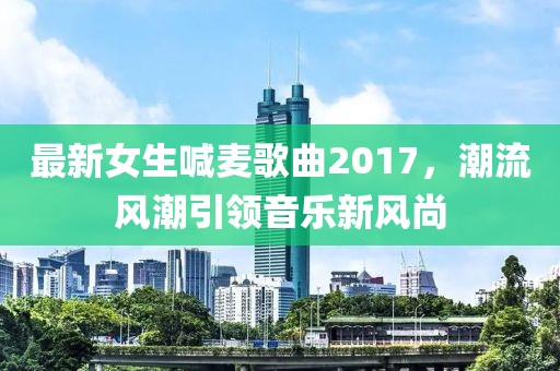 最新女生喊麦歌曲2017，潮流风潮引领音乐新风尚