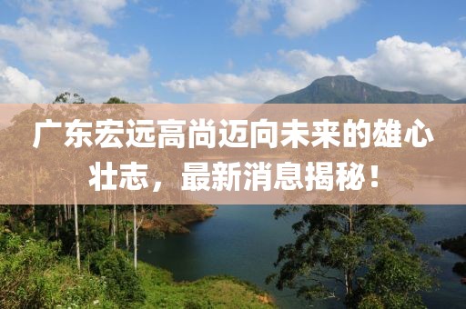 广东宏远高尚迈向未来的雄心壮志，最新消息揭秘！