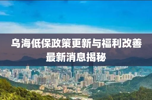 乌海低保政策更新与福利改善最新消息揭秘