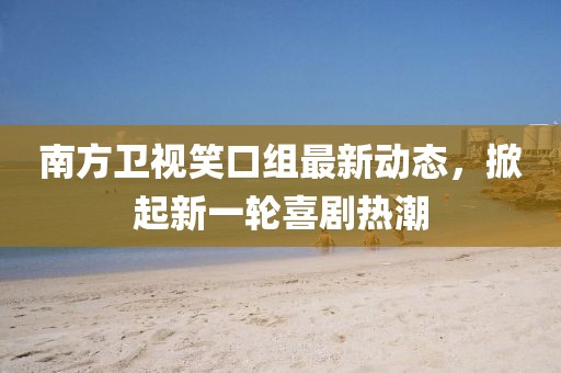 南方卫视笑口组最新动态，掀起新一轮喜剧热潮
