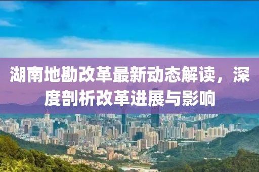湖南地勘改革最新动态解读，深度剖析改革进展与影响