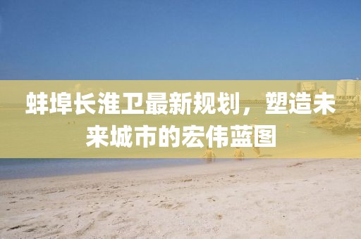蚌埠长淮卫最新规划，塑造未来城市的宏伟蓝图