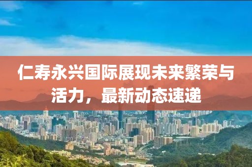 仁寿永兴国际展现未来繁荣与活力，最新动态速递