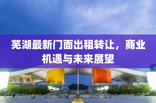 芜湖最新门面出租转让，商业机遇与未来展望