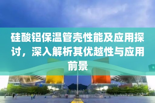 硅酸铝保温管壳性能及应用探讨，深入解析其优越性与应用前景