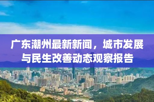 广东潮州最新新闻，城市发展与民生改善动态观察报告
