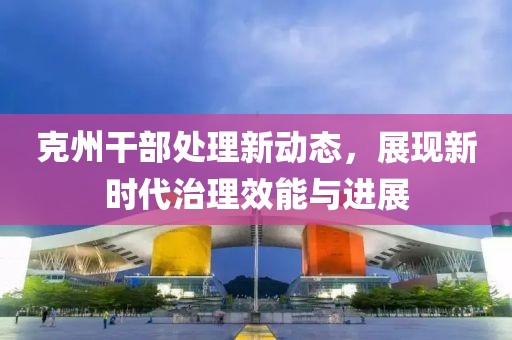 克州干部处理新动态，展现新时代治理效能与进展