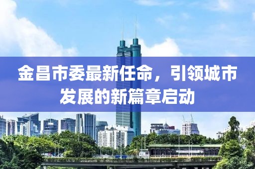 金昌市委最新任命，引领城市发展的新篇章启动