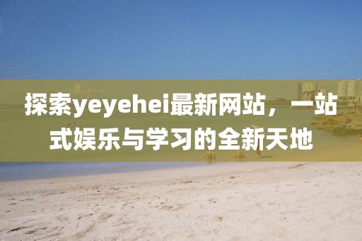 探索yeyehei最新网站，一站式娱乐与学习的全新天地