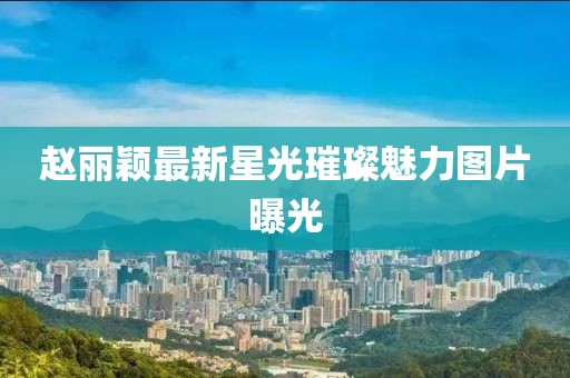 赵丽颖最新星光璀璨魅力图片曝光