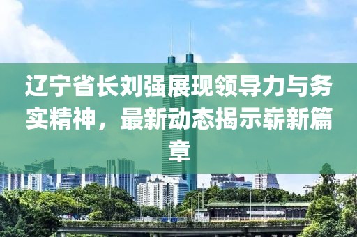 辽宁省长刘强展现领导力与务实精神，最新动态揭示崭新篇章