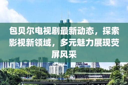 包贝尔电视剧最新动态，探索影视新领域，多元魅力展现荧屏风采