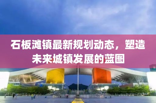 石板滩镇最新规划动态，塑造未来城镇发展的蓝图