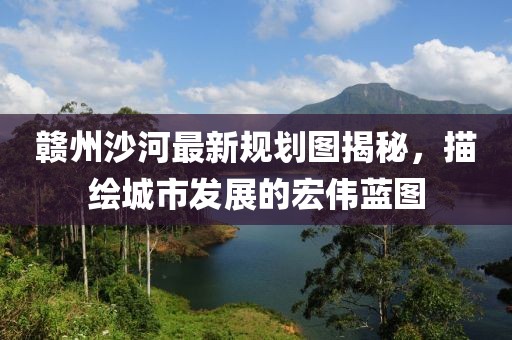 赣州沙河最新规划图揭秘，描绘城市发展的宏伟蓝图